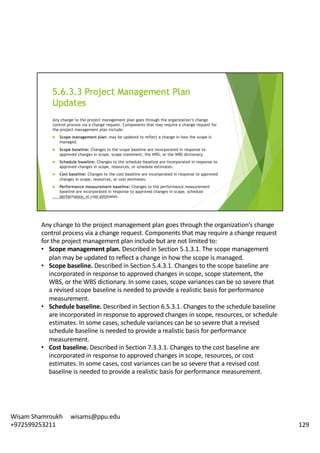 Any	change	to	the	project	management	plan	goes	through	the	organization’s	change	
control	process	via	a	change	request.	Components	that	may	require	a	change	request	
for	the	project	management	plan	include	but	are	not	limited	to:	
• Scope	management	plan.	Described	in	Section	5.1.3.1.	The	scope	management	
plan	may	be	updated	to	reflect	a	change	in	how	the	scope	is	managed.	
• Scope	baseline.	Described	in	Section	5.4.3.1.	Changes	to	the	scope	baseline	are	
incorporated	in	response	to	approved	changes	in	scope,	scope	statement,	the	
WBS,	or	the	WBS	dictionary.	In	some	cases,	scope	variances	can	be	so	severe	that	
a	revised	scope	baseline	is	needed	to	provide	a	realistic	basis	for	performance	
measurement.	
• Schedule	baseline.	Described	in	Section	6.5.3.1.	Changes	to	the	schedule	baseline	
are	incorporated	in	response	to	approved	changes	in	scope,	resources,	or	schedule	
estimates.	In	some	cases,	schedule	variances	can	be	so	severe	that	a	revised	
schedule	baseline	is	needed	to	provide	a	realistic	basis	for	performance	
measurement.	
• Cost	baseline.	Described	in	Section	7.3.3.1.	Changes	to	the	cost	baseline	are	
incorporated	in	response	to	approved	changes	in	scope,	resources,	or	cost	
estimates.	In	some	cases,	cost	variances	can	be	so	severe	that	a	revised	cost	
baseline	is	needed	to	provide	a	realistic	basis	for	performance	measurement.	
129
Wisam	Shamroukh					wisams@ppu.edu					
+972599253211
 