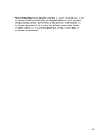 • Performance	measurement	baseline.	Described	in	Section	4.2.3.1.	Changes	to	the	
performance	measurement	baseline	are	incorporated	in	response	to	approved	
changes	in	scope,	schedule	performance,	or	cost	estimates.	In	some	cases,	the	
performance	variances	can	be	so	severe	that	a	change	request	is	put	forth	to	
revise	the	performance	measurement	baseline	to	provide	a	realistic	basis	for	
performance	measurement.	
129
 