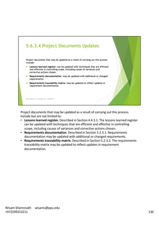 Project	documents	that	may	be	updated	as	a	result	of	carrying	out	this	process	
include	but	are	not	limited	to:	
• Lessons	learned	register.	Described	in	Section	4.4.3.1.	The	lessons	learned	register	
can	be	updated	with	techniques	that	are	efficient	and	effective	in	controlling	
scope,	including	causes	of	variances	and	corrective	actions	chosen.	
• Requirements	documentation.	Described	in	Section	5.2.3.1.	Requirements	
documentation	may	be	updated	with	additional	or	changed	requirements.	
• Requirements	traceability	matrix.	Described	in	Section	5.2.3.2.	The	requirements	
traceability	matrix	may	be	updated	to	reflect	updates	in	requirement	
documentation.	
130
Wisam	Shamroukh					wisams@ppu.edu					
+972599253211
 
