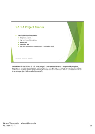 Described	in	Section	4.1.3.1.	The	project	charter	documents	the	project	purpose,	
high-level	project	description,	assumptions,	constraints,	and	high-level	requirements	
that	the	project	is	intended	to	satisfy.	
14
Wisam	Shamroukh					wisams@ppu.edu					
+972599253211
 