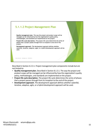 Described	in	Section	4.2.3.1.	Project	management	plan	components	include	but	are	
not	limited	to:	
• Quality	management	plan.	Described	in	Section	8.1.3.1.	The	way	the	project	and	
product	scope	will	be	managed	can	be	influenced	by	how	the	organization’s	quality	
policy,	methodologies,	and	standards	are	implemented	on	the	project.	
• Project	life	cycle	description.	The	project	life	cycle	determines	the	series	of	phases	
that	a	project	passes	through	from	its	inception	to	the	end	of	the	project.	
• Development	approach.	The	development	approach	defines	whether	waterfall,	
iterative,	adaptive,	agile,	or	a	hybrid	development	approach	will	be	used.	
15
Wisam	Shamroukh					wisams@ppu.edu					
+972599253211
 