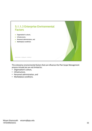 The	enterprise	environmental	factors	that	can	influence	the	Plan	Scope	Management	
process	include	but	are	not	limited	to:	
• Organization’s	culture,	
• Infrastructure,
• Personnel	administration,	and	
• Marketplace	conditions.	
16
Wisam	Shamroukh					wisams@ppu.edu					
+972599253211
 