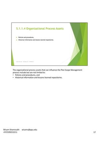 The	organizational	process	assets	that	can	influence	the	Plan	Scope	Management	
process	include	but	are	not	limited	to:	
• Policies	and	procedures,	and
• Historical	information	and	lessons	learned	repositories.	
17
Wisam	Shamroukh					wisams@ppu.edu					
+972599253211
 