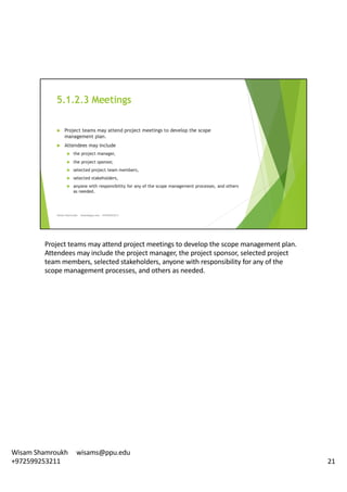 Project	teams	may	attend	project	meetings	to	develop	the	scope	management	plan.	
Attendees	may	include	the	project	manager,	the	project	sponsor,	selected	project	
team	members,	selected	stakeholders,	anyone	with	responsibility	for	any	of	the	
scope	management	processes,	and	others	as	needed.	
21
Wisam	Shamroukh					wisams@ppu.edu					
+972599253211
 