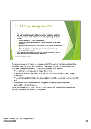 The	scope	management	plan	is	a	component	of	the	project	management	plan	that	
describes	how	the	scope	will	be	defined,	developed,	monitored,	controlled,	and	
validated.	The	components	of	a	scope	management	plan	include:	
• Process	for	preparing	a	project	scope	statement;
• Process	that	enables	the	creation	of	the	WBS	from	the	detailed	project	scope	
statement;
• Process	that	establishes	how	the	scope	baseline	will	be	approved	and	maintained;	
and
• Process	that	specifies	how	formal	acceptance	of	the	completed	project	
deliverables	will	be	obtained.	
The	scope	management	plan	can	be	formal	or	informal,	broadly	framed	or	highly	
detailed,	based	on	the	needs	of	the	project.	
23
Wisam	Shamroukh					wisams@ppu.edu					
+972599253211
 