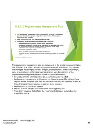 The	requirements	management	plan	is	a	component	of	the	project	management	plan	
that	describes	how	project	and	product	requirements	will	be	analyzed,	documented,	
and	managed.	According	to	Business	Analysis	for	Practitioners:	A	Practice	Guide	[7],	
some	organizations	refer	to	it	as	a	business	analysis	plan.	Components	of	the	
requirements	management	plan	can	include	but	are	not	limited	to:	
• How	requirements	activities	will	be	planned,	tracked,	and	reported;
• Configuration	management	activities	such	as:	how	changes	will	be	initiated;	how	
impacts	will	be	analyzed;	how	they	will	be	traced,	tracked,	and	reported;	as	well	as	
the	authorization	levels	required	to	approve	these	changes;	
• Requirements	prioritization	process;
• Metrics	that	will	be	used	and	the	rationale	for	using	them;	and
• Traceability	structure	that	reflects	the	requirement	attributes	captured	on	the	
traceability	matrix.	
24
Wisam	Shamroukh					wisams@ppu.edu					
+972599253211
 