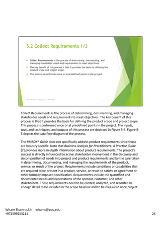 Collect	Requirements	is	the	process	of	determining,	documenting,	and	managing	
stakeholder	needs	and	requirements	to	meet	objectives.	The	key	benefit	of	this	
process	is	that	it	provides	the	basis	for	defining	the	product	scope	and	project	scope.	
This	process	is	performed	once	or	at	predefined	points	in	the	project.	The	inputs,	
tools	and	techniques,	and	outputs	of	this	process	are	depicted	in	Figure	5-4.	Figure	5-
5	depicts	the	data	flow	diagram	of	the	process.	
The	PMBOK®	Guide	does	not	specifically	address	product	requirements	since	those	
are	industry	specific.	Note	that	Business	Analysis	for	Practitioners:	A	Practice	Guide	
[7]	provides	more	in-depth	information	about	product	requirements.	The	project’s	
success	is	directly	influenced	by	active	stakeholder	involvement	in	the	discovery	and	
decomposition	of	needs	into	project	and	product	requirements	and	by	the	care	taken	
in	determining,	documenting,	and	managing	the	requirements	of	the	product,	
service,	or	result	of	the	project.	Requirements	include	conditions	or	capabilities	that	
are	required	to	be	present	in	a	product,	service,	or	result	to	satisfy	an	agreement	or	
other	formally	imposed	specification.	Requirements	include	the	quantified	and	
documented	needs	and	expectations	of	the	sponsor,	customer,	and	other	
stakeholders.	These	requirements	need	to	be	elicited,	analyzed,	and	recorded	in	
enough	detail	to	be	included	in	the	scope	baseline	and	to	be	measured	once	project	
25
Wisam	Shamroukh					wisams@ppu.edu					
+972599253211
 