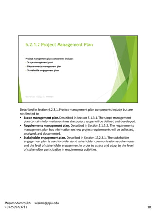 Described	in	Section	4.2.3.1.	Project	management	plan	components	include	but	are	
not	limited	to:	
• Scope	management	plan.	Described	in	Section	5.1.3.1.	The	scope	management	
plan	contains	information	on	how	the	project	scope	will	be	defined	and	developed.	
• Requirements	management	plan.	Described	in	Section	5.1.3.2.	The	requirements	
management	plan	has	information	on	how	project	requirements	will	be	collected,	
analyzed,	and	documented.	
• Stakeholder	engagement	plan.	Described	in	Section	13.2.3.1.	The	stakeholder	
engagement	plan	is	used	to	understand	stakeholder	communication	requirements	
and	the	level	of	stakeholder	engagement	in	order	to	assess	and	adapt	to	the	level	
of	stakeholder	participation	in	requirements	activities.	
30
Wisam	Shamroukh					wisams@ppu.edu					
+972599253211
 