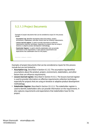 Examples	of	project	documents	that	can	be	considered	as	inputs	for	this	process	
include	but	are	not	limited	to:	
• Assumption	Log.	Described	in	Section	4.1.3.2.	The	assumption	log	identified	
assumptions	about	the	product,	project,	environment,	stakeholders,	and	other	
factors	that	can	influence	requirements.	
• Lessons	learned	register.	Described	in	Section	4.4.3.1.	The	lessons	learned	register	
is	used	to	provide	information	on	effective	requirements	collection	techniques,	
especially	for	projects	that	are	using	an	iterative	or	adaptive	product	development	
methodology.	
• Stakeholder	Register.	Described	in	Section	13.1.3.1.	The	stakeholder	register	is	
used	to	identify	stakeholders	who	can	provide	information	on	the	requirements.	It	
also	captures	requirements	and	expectations	that	stakeholders	have	for	the	
project.	
31
Wisam	Shamroukh					wisams@ppu.edu					
+972599253211
 