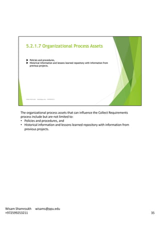 The	organizational	process	assets	that	can	influence	the	Collect	Requirements	
process	include	but	are	not	limited	to:	
• Policies	and	procedures,	and
• Historical	information	and	lessons	learned	repository	with	information	from	
previous	projects.	
35
Wisam	Shamroukh					wisams@ppu.edu					
+972599253211
 