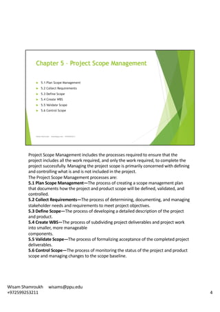 Project	Scope	Management	includes	the	processes	required	to	ensure	that	the	
project	includes	all	the	work	required,	and	only	the	work	required,	to	complete	the	
project	successfully.	Managing	the	project	scope	is	primarily	concerned	with	defining	
and	controlling	what	is	and	is	not	included	in	the	project.	
The	Project	Scope	Management	processes	are:	
5.1	Plan	Scope	Management—The	process	of	creating	a	scope	management	plan	
that	documents	how	the	project	and	product	scope	will	be	defined,	validated,	and	
controlled.	
5.2	Collect	Requirements—The	process	of	determining,	documenting,	and	managing	
stakeholder	needs	and	requirements	to	meet	project	objectives.	
5.3	Define	Scope—The	process	of	developing	a	detailed	description	of	the	project	
and	product.
5.4	Create	WBS—The	process	of	subdividing	project	deliverables	and	project	work	
into	smaller,	more	manageable	
components.	
5.5	Validate	Scope—The	process	of	formalizing	acceptance	of	the	completed	project	
deliverables.	
5.6	Control	Scope—The	process	of	monitoring	the	status	of	the	project	and	product	
scope	and	managing	changes	to	the	scope	baseline.	
4
Wisam	Shamroukh					wisams@ppu.edu					
+972599253211
 