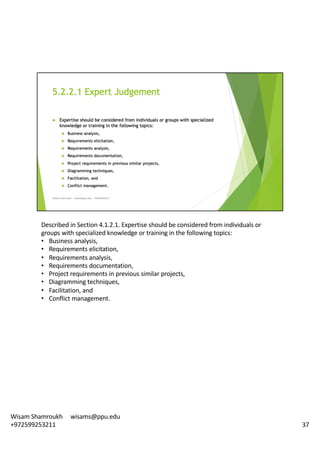 Described	in	Section	4.1.2.1.	Expertise	should	be	considered	from	individuals	or	
groups	with	specialized	knowledge	or	training	in	the	following	topics:	
• Business	analysis,
• Requirements	elicitation,
• Requirements	analysis,
• Requirements	documentation,
• Project	requirements	in	previous	similar	projects,	
• Diagramming	techniques,	
• Facilitation,	and	
• Conflict	management.	
37
Wisam	Shamroukh					wisams@ppu.edu					
+972599253211
 