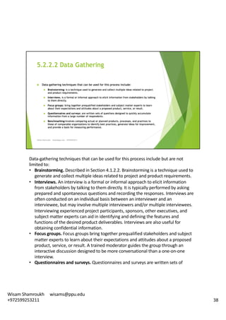 Data-gathering	techniques	that	can	be	used	for	this	process	include	but	are	not	
limited	to:	
• Brainstorming.	Described	in	Section	4.1.2.2.	Brainstorming	is	a	technique	used	to	
generate	and	collect	multiple	ideas	related	to	project	and	product	requirements.	
• Interviews.	An	interview	is	a	formal	or	informal	approach	to	elicit	information	
from	stakeholders	by	talking	to	them	directly.	It	is	typically	performed	by	asking	
prepared	and	spontaneous	questions	and	recording	the	responses.	Interviews	are	
often	conducted	on	an	individual	basis	between	an	interviewer	and	an	
interviewee,	but	may	involve	multiple	interviewers	and/or	multiple	interviewees.	
Interviewing	experienced	project	participants,	sponsors,	other	executives,	and	
subject	matter	experts	can	aid	in	identifying	and	defining	the	features	and	
functions	of	the	desired	product	deliverables.	Interviews	are	also	useful	for	
obtaining	confidential	information.	
• Focus	groups.	Focus	groups	bring	together	prequalified	stakeholders	and	subject	
matter	experts	to	learn	about	their	expectations	and	attitudes	about	a	proposed	
product,	service,	or	result.	A	trained	moderator	guides	the	group	through	an	
interactive	discussion	designed	to	be	more	conversational	than	a	one-on-one	
interview.	
• Questionnaires	and	surveys.	Questionnaires	and	surveys	are	written	sets	of	
38
Wisam	Shamroukh					wisams@ppu.edu					
+972599253211
 