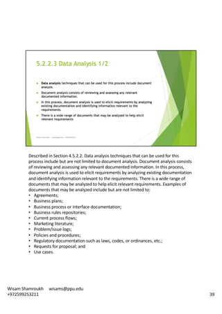 Described	in	Section	4.5.2.2.	Data	analysis	techniques	that	can	be	used	for	this	
process	include	but	are	not	limited	to	document	analysis.	Document	analysis	consists	
of	reviewing	and	assessing	any	relevant	documented	information.	In	this	process,	
document	analysis	is	used	to	elicit	requirements	by	analyzing	existing	documentation	
and	identifying	information	relevant	to	the	requirements.	There	is	a	wide	range	of	
documents	that	may	be	analyzed	to	help	elicit	relevant	requirements.	Examples	of	
documents	that	may	be	analyzed	include	but	are	not	limited	to:	
• Agreements;
• Business	plans;
• Business	process	or	interface	documentation;
• Business	rules	repositories;
• Current	process	flows;
• Marketing	literature;
• Problem/issue	logs;
• Policies	and	procedures;
• Regulatory	documentation	such	as	laws,	codes,	or	ordinances,	etc.;	
• Requests	for	proposal;	and
• Use	cases.	
39
Wisam	Shamroukh					wisams@ppu.edu					
+972599253211
 