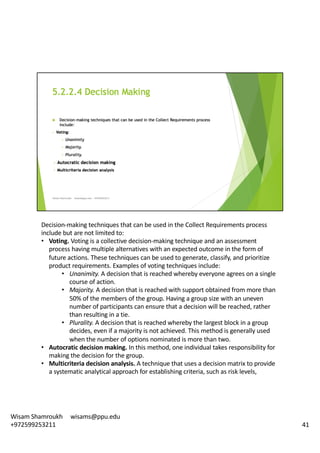 Decision-making	techniques	that	can	be	used	in	the	Collect	Requirements	process	
include	but	are	not	limited	to:	
• Voting.	Voting	is	a	collective	decision-making	technique	and	an	assessment	
process	having	multiple	alternatives	with	an	expected	outcome	in	the	form	of	
future	actions.	These	techniques	can	be	used	to	generate,	classify,	and	prioritize	
product	requirements.	Examples	of	voting	techniques	include:	
• Unanimity.	A	decision	that	is	reached	whereby	everyone	agrees	on	a	single	
course	of	action.	
• Majority.	A	decision	that	is	reached	with	support	obtained	from	more	than	
50%	of	the	members	of	the	group.	Having	a	group	size	with	an	uneven	
number	of	participants	can	ensure	that	a	decision	will	be	reached,	rather	
than	resulting	in	a	tie.	
• Plurality.	A	decision	that	is	reached	whereby	the	largest	block	in	a	group	
decides,	even	if	a	majority	is	not	achieved.	This	method	is	generally	used	
when	the	number	of	options	nominated	is	more	than	two.	
• Autocratic	decision	making.	In	this	method,	one	individual	takes	responsibility	for	
making	the	decision	for	the	group.	
• Multicriteria decision	analysis.	A	technique	that	uses	a	decision	matrix	to	provide	
a	systematic	analytical	approach	for	establishing	criteria,	such	as	risk	levels,	
41
Wisam	Shamroukh					wisams@ppu.edu					
+972599253211
 