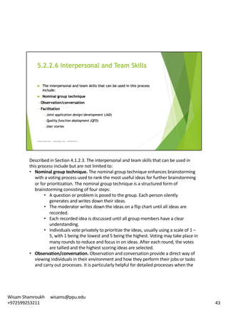 Described	in	Section	4.1.2.3.	The	interpersonal	and	team	skills	that	can	be	used	in	
this	process	include	but	are	not	limited	to:	
• Nominal	group	technique.	The	nominal	group	technique	enhances	brainstorming	
with	a	voting	process	used	to	rank	the	most	useful	ideas	for	further	brainstorming	
or	for	prioritization.	The	nominal	group	technique	is	a	structured	form	of	
brainstorming	consisting	of	four	steps:	
• A	question	or	problem	is	posed	to	the	group.	Each	person	silently	
generates	and	writes	down	their	ideas.	
• The	moderator	writes	down	the	ideas	on	a	flip	chart	until	all	ideas	are	
recorded.
• Each	recorded	idea	is	discussed	until	all	group	members	have	a	clear	
understanding.	
• Individuals	vote	privately	to	prioritize	the	ideas,	usually	using	a	scale	of	1	–
5,	with	1	being	the	lowest	and	5	being	the	highest.	Voting	may	take	place	in	
many	rounds	to	reduce	and	focus	in	on	ideas.	After	each	round,	the	votes	
are	tallied	and	the	highest	scoring	ideas	are	selected.	
• Observation/conversation.	Observation	and	conversation	provide	a	direct	way	of	
viewing	individuals	in	their	environment	and	how	they	perform	their	jobs	or	tasks	
and	carry	out	processes.	It	is	particularly	helpful	for	detailed	processes	when	the	
43
Wisam	Shamroukh					wisams@ppu.edu					
+972599253211
 