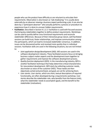 people	who	use	the	product	have	difficulty	or	are	reluctant	to	articulate	their	
requirements.	Observation	is	also	known	as	“job	shadowing.”	It	is	usually	done	
externally	by	an	observer	viewing	a	business	expert	performing	a	job.	It	can	also	be	
done	by	a	“participant	observer”	who	actually	performs	a	process	or	procedure	to	
experience	how	it	is	done	to	uncover	hidden	requirements.	
• Facilitation.	Described	in	Section	4.1.2.3.	Facilitation	is	used	with	focused	sessions	
that	bring	key	stakeholders	together	to	define	product	requirements.	Workshops	
can	be	used	to	quickly	define	cross-functional	requirements	and	reconcile	
stakeholder	differences.	Because	of	their	interactive	group	nature,	well-facilitated	
sessions	can	build	trust,	foster	relationships,	and	improve	communication	among	
the	participants,	which	can	lead	to	increased	stakeholder	consensus.	In	addition,	
issues	can	be	discovered	earlier	and	resolved	more	quickly	than	in	individual	
sessions. Facilitation	skills	are	used	in	the	following	situations,	but	are	not	limited	
to:	
• Joint	application	design/development	(JAD).	JAD	sessions	are	used	in	the	
software	development	industry.	These	facilitated	sessions	focus	on	bringing	
business	subject	matter	experts	and	the	development	team	together	to	
gather	requirements	and	improve	the	software	development	process.	
• Quality	function	deployment	(QFD).	In	the	manufacturing	industry,	QFD	is	
another	facilitation	technique	that	helps	determine	critical	characteristics	
for	new	product	development.	QFD	starts	by	collecting	customer	needs,	
also	known	as	voice	of	the	customer	(VOC).	These	needs	are	then	
objectively	sorted	and	prioritized,	and	goals	are	set	for	achieving	them.	
• User	stories.	User	stories,	which	are	short,	textual	descriptions	of	required	
functionality,	are	often	developed	during	a	requirements	workshop.	User	
stories	describe	the	stakeholder	role,	who	benefits	from	the	feature	(role),	
what	the	stakeholder	needs	to	accomplish	(goal),	and	the	benefit	to	the	
stakeholder	(motivation).	
43
 
