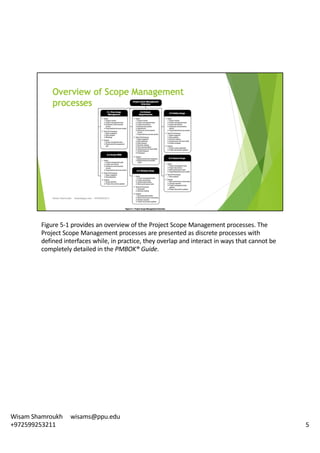 Figure	5-1	provides	an	overview	of	the	Project	Scope	Management	processes.	The	
Project	Scope	Management	processes	are	presented	as	discrete	processes	with	
defined	interfaces	while,	in	practice,	they	overlap	and	interact	in	ways	that	cannot	be	
completely	detailed	in	the	PMBOK®	Guide.	
5
Wisam	Shamroukh					wisams@ppu.edu					
+972599253211
 