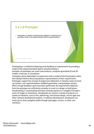 Prototyping	is	a	method	of	obtaining	early	feedback	on	requirements	by	providing	a	
model	of	the	expected	product	before	actually	building	it.	
Examples	of	prototypes	are	small-scale	products,	computer	generated	2D	and	3D	
models,	mock-ups,	or	simulations.	
Prototypes	allow	stakeholders	to	experiment	with	a	model	of	the	final	product	rather	
than	being	limited	to	discussing	abstract	representations	of	their	requirements.	
Prototypes	support	the	concept	of	progressive	elaboration	in	iterative	cycles	of	mock-
up	creation,	user	experimentation,	feedback	generation,	and	prototype	revision.	
When	enough	feedback	cycles	have	been	performed,	the	requirements	obtained	
from	the	prototype	are	sufficiently	complete	to	move	to	a	design	or	build	phase.	
Storyboarding	is	a	prototyping	technique	showing	sequence	or	navigation	through	a	
series	of	images	or	illustrations.	Storyboards	are	used	on	a	variety	of	projects	in	a	
variety	of	industries,	such	as	film,	advertising,	instructional	design,	and	on	agile	and	
other	software	development	projects.	In	software	development,	storyboards	use	
mock-ups	to	show	navigation	paths	through	web	pages,	screens,	or	other	user	
interfaces.	
46
Wisam	Shamroukh					wisams@ppu.edu					
+972599253211
 