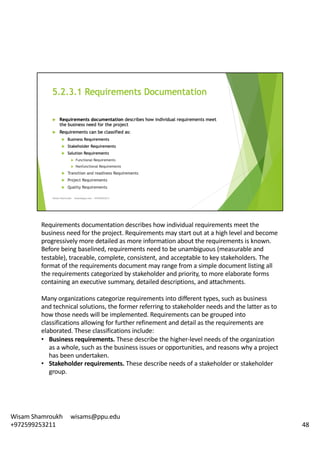 Requirements	documentation	describes	how	individual	requirements	meet	the	
business	need	for	the	project.	Requirements	may	start	out	at	a	high	level	and	become	
progressively	more	detailed	as	more	information	about	the	requirements	is	known.	
Before	being	baselined,	requirements	need	to	be	unambiguous	(measurable	and	
testable),	traceable,	complete,	consistent,	and	acceptable	to	key	stakeholders.	The	
format	of	the	requirements	document	may	range	from	a	simple	document	listing	all	
the	requirements	categorized	by	stakeholder	and	priority,	to	more	elaborate	forms	
containing	an	executive	summary,	detailed	descriptions,	and	attachments.	
Many	organizations	categorize	requirements	into	different	types,	such	as	business	
and	technical	solutions,	the	former	referring	to	stakeholder	needs	and	the	latter	as	to	
how	those	needs	will	be	implemented.	Requirements	can	be	grouped	into	
classifications	allowing	for	further	refinement	and	detail	as	the	requirements	are	
elaborated.	These	classifications	include:	
• Business	requirements.	These	describe	the	higher-level	needs	of	the	organization	
as	a	whole,	such	as	the	business	issues	or	opportunities,	and	reasons	why	a	project	
has	been	undertaken.	
• Stakeholder	requirements.	These	describe	needs	of	a	stakeholder	or	stakeholder	
group.	
48
Wisam	Shamroukh					wisams@ppu.edu					
+972599253211
 