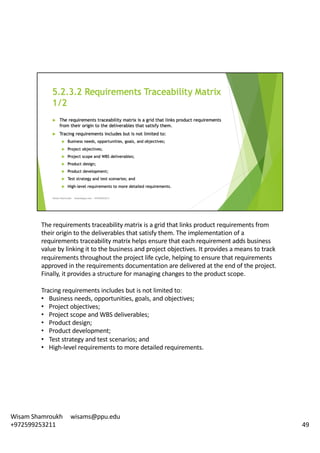 The	requirements	traceability	matrix	is	a	grid	that	links	product	requirements	from	
their	origin	to	the	deliverables	that	satisfy	them.	The	implementation	of	a	
requirements	traceability	matrix	helps	ensure	that	each	requirement	adds	business	
value	by	linking	it	to	the	business	and	project	objectives.	It	provides	a	means	to	track	
requirements	throughout	the	project	life	cycle,	helping	to	ensure	that	requirements	
approved	in	the	requirements	documentation	are	delivered	at	the	end	of	the	project.	
Finally,	it	provides	a	structure	for	managing	changes	to	the	product	scope.	
Tracing	requirements	includes	but	is	not	limited	to:	
• Business	needs,	opportunities,	goals,	and	objectives;	
• Project	objectives;
• Project	scope	and	WBS	deliverables;
• Product	design;
• Product	development;
• Test	strategy	and	test	scenarios;	and
• High-level	requirements	to	more	detailed	requirements.	
49
Wisam	Shamroukh					wisams@ppu.edu					
+972599253211
 