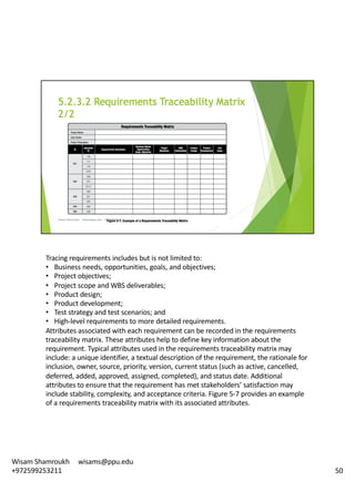 Tracing	requirements	includes	but	is	not	limited	to:	
• Business	needs,	opportunities,	goals,	and	objectives;	
• Project	objectives;
• Project	scope	and	WBS	deliverables;
• Product	design;
• Product	development;
• Test	strategy	and	test	scenarios;	and
• High-level	requirements	to	more	detailed	requirements.	
Attributes	associated	with	each	requirement	can	be	recorded	in	the	requirements	
traceability	matrix.	These	attributes	help	to	define	key	information	about	the	
requirement.	Typical	attributes	used	in	the	requirements	traceability	matrix	may	
include:	a	unique	identifier,	a	textual	description	of	the	requirement,	the	rationale	for	
inclusion,	owner,	source,	priority,	version,	current	status	(such	as	active,	cancelled,	
deferred,	added,	approved,	assigned,	completed),	and	status	date.	Additional	
attributes	to	ensure	that	the	requirement	has	met	stakeholders’	satisfaction	may	
include	stability,	complexity,	and	acceptance	criteria.	Figure	5-7	provides	an	example	
of	a	requirements	traceability	matrix	with	its	associated	attributes.	
50
Wisam	Shamroukh					wisams@ppu.edu					
+972599253211
 