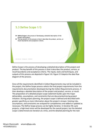 Define	Scope	is	the	process	of	developing	a	detailed	description	of	the	project	and	
product.	The	key	benefit	of	this	process	is	that	it	describes	the	product,	service,	or	
result	boundaries	and	acceptance	criteria.	The	inputs,	tools	and	techniques,	and	
outputs	of	this	process	are	depicted	in	Figure	5-8.	Figure	5-9	depicts	the	data	flow	
diagram	of	the	process.	
Since	all	the	requirements	identified	in	Collect	Requirements	may	not	be	included	in	
the	project,	the	Define	Scope	process	selects	the	final	project	requirements	from	the	
requirements	documentation	developed	during	the	Collect	Requirements	process.	It	
then	develops	a	detailed	description	of	the	project	and	product,	service,	or	result.	
The	preparation	of	a	detailed	project	scope	statement	builds	upon	the	major	
deliverables,	assumptions,	and	constraints	that	are	documented	during	project	
initiation.	During	project	planning,	the	project	scope	is	defined	and	described	with	
greater	specificity	as	more	information	about	the	project	is	known.	Existing	risks,	
assumptions,	and	constraints	are	analyzed	for	completeness	and	added	or	updated	as	
necessary.	The	Define	Scope	process	can	be	highly	iterative.	In	iterative	life	cycle	
projects,	a	high-level	vision	will	be	developed	for	the	overall	project,	but	the	detailed	
scope	is	determined	one	iteration	at	a	time,	and	the	detailed	planning	for	the	next	
51
Wisam	Shamroukh					wisams@ppu.edu					
+972599253211
 