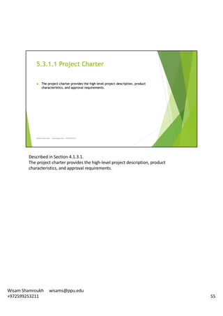 Described	in	Section	4.1.3.1.	
The	project	charter	provides	the	high-level	project	description,	product	
characteristics,	and	approval	requirements.	
55
Wisam	Shamroukh					wisams@ppu.edu					
+972599253211
 