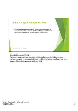 Described	in	Section	4.2.3.1.	
A	project	management	plan	component	includes	but	is	not	limited	to	the	scope	
management	plan	as	described	in	Section	5.1.3.1,	which	documents	how	the	project	
scope	will	be	defined,	validated,	and	controlled.	
56
Wisam	Shamroukh					wisams@ppu.edu					
+972599253211
 