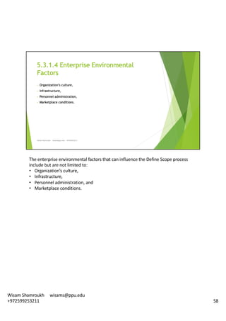 The	enterprise	environmental	factors	that	can	influence	the	Define	Scope	process	
include	but	are	not	limited	to:	
• Organization’s	culture,	
• Infrastructure,
• Personnel	administration,	and	
• Marketplace	conditions.	
58
Wisam	Shamroukh					wisams@ppu.edu					
+972599253211
 