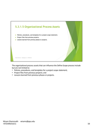 The	organizational	process	assets	that	can	influence	the	Define	Scope	process	include	
but	are	not	limited	to:	
• Policies,	procedures,	and	templates	for	a	project	scope	statement;	
• Project	files	from	previous	projects;	and	
• Lessons	learned	from	previous	phases	or	projects.	
59
Wisam	Shamroukh					wisams@ppu.edu					
+972599253211
 
