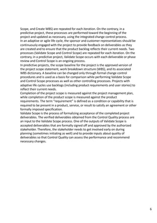 Scope,	and	Create	WBS)	are	repeated	for	each	iteration.	On	the	contrary,	in	a	
predictive	project,	these	processes	are	performed	toward	the	beginning	of	the	
project	and	updated	as	necessary,	using	the	integrated	change	control	process.	
In	an	adaptive	or	agile	life	cycle,	the	sponsor	and	customer	representatives	should	be	
continuously	engaged	with	the	project	to	provide	feedback	on	deliverables	as	they	
are	created	and	to	ensure	that	the	product	backlog	reflects	their	current	needs.	Two	
processes	(Validate	Scope	and	Control	Scope)	are	repeated	for	each	iteration.	On	the	
contrary,	in	a	predictive	project,	Validate	Scope	occurs	with	each	deliverable	or	phase	
review	and	Control	Scope	is	an	ongoing	process.	
In	predictive	projects,	the	scope	baseline	for	the	project	is	the	approved	version	of	
the	project	scope	statement,	work	breakdown	structure	(WBS),	and	its	associated	
WBS	dictionary.	A	baseline	can	be	changed	only	through	formal	change	control	
procedures	and	is	used	as	a	basis	for	comparison	while	performing	Validate	Scope	
and	Control	Scope	processes	as	well	as	other	controlling	processes.	Projects	with	
adaptive	life	cycles	use	backlogs	(including	product	requirements	and	user	stories)	to	
reflect	their	current	needs.	
Completion	of	the	project	scope	is	measured	against	the	project	management	plan,	
while	completion	of	the	product	scope	is	measured	against	the	product	
requirements.	The	term	“requirement”	is	defined	as	a	condition	or	capability	that	is	
required	to	be	present	in	a	product,	service,	or	result	to	satisfy	an	agreement	or	other	
formally	imposed	specification.	
Validate	Scope	is	the	process	of	formalizing	acceptance	of	the	completed	project	
deliverables.	The	verified	deliverables	obtained	from	the	Control	Quality	process	are	
an	input	to	the	Validate	Scope	process.	One	of	the	outputs	of	Validate	Scope	is	
accepted	deliverables	that	are	formally	signed	off	and	approved	by	the	authorized	
stakeholder.	Therefore,	the	stakeholder	needs	to	get	involved	early	on	during	
planning	(sometimes	initiating	as	well)	and	to	provide	inputs	about	quality	of	
deliverables	so	that	Control	Quality	can	assess	the	performance	and	recommend	
necessary	changes.	
6
 