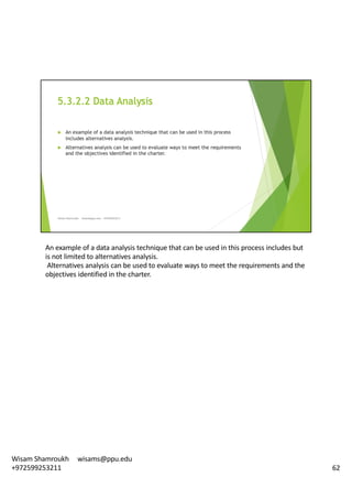An	example	of	a	data	analysis	technique	that	can	be	used	in	this	process	includes	but	
is	not	limited	to	alternatives	analysis.
Alternatives	analysis	can	be	used	to	evaluate	ways	to	meet	the	requirements	and	the	
objectives	identified	in	the	charter.	
62
Wisam	Shamroukh					wisams@ppu.edu					
+972599253211
 