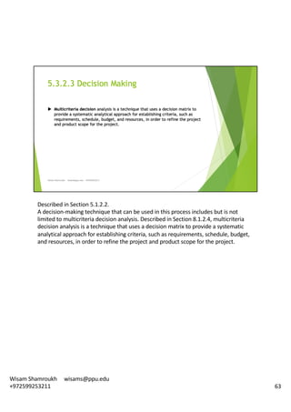 Described	in	Section	5.1.2.2.	
A	decision-making	technique	that	can	be	used	in	this	process	includes	but	is	not	
limited	to	multicriteria decision	analysis.	Described	in	Section	8.1.2.4,	multicriteria
decision	analysis	is	a	technique	that	uses	a	decision	matrix	to	provide	a	systematic	
analytical	approach	for	establishing	criteria,	such	as	requirements,	schedule,	budget,	
and	resources,	in	order	to	refine	the	project	and	product	scope	for	the	project.	
63
Wisam	Shamroukh					wisams@ppu.edu					
+972599253211
 
