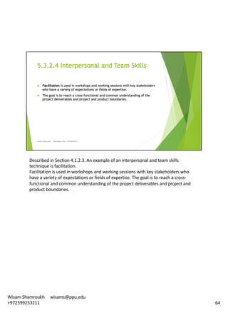 Described	in	Section	4.1.2.3.	An	example	of	an	interpersonal	and	team	skills	
technique	is	facilitation.	
Facilitation	is	used	in	workshops	and	working	sessions	with	key	stakeholders	who	
have	a	variety	of	expectations	or	fields	of	expertise.	The	goal	is	to	reach	a	cross-
functional	and	common	understanding	of	the	project	deliverables	and	project	and	
product	boundaries.	
64
Wisam	Shamroukh					wisams@ppu.edu					
+972599253211
 
