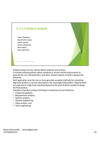 Product	analysis	can	be	used	to	define	products	and	services.	
It	includes	asking	questions	about	a	product	or	service	and	forming	answers	to	
describe	the	use,	characteristics,	and	other	relevant	aspects	of	what	is	going	to	be	
delivered.	
Each	application	area	has	one	or	more	generally	accepted	methods	for	translating	
high-level	product	or	service	descriptions	into	meaningful	deliverables.	Requirements	
are	captured	at	a	high	level	and	decomposed	to	the	level	of	detail	needed	to	design	
the	final	product.	
Examples	of	product	analysis	techniques	include	but	are	not	limited	to:	
• Product	breakdown,	
• Requirements	analysis,	
• Systems	analysis,	
• Systems	engineering,	
• Value	analysis,	and	
• Value	engineering.	
65
Wisam	Shamroukh					wisams@ppu.edu					
+972599253211
 