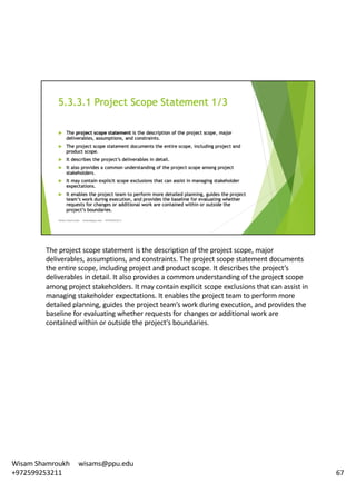 The	project	scope	statement	is	the	description	of	the	project	scope,	major	
deliverables,	assumptions,	and	constraints.	The	project	scope	statement	documents	
the	entire	scope,	including	project	and	product	scope.	It	describes	the	project’s	
deliverables	in	detail.	It	also	provides	a	common	understanding	of	the	project	scope	
among	project	stakeholders.	It	may	contain	explicit	scope	exclusions	that	can	assist	in	
managing	stakeholder	expectations.	It	enables	the	project	team	to	perform	more	
detailed	planning,	guides	the	project	team’s	work	during	execution,	and	provides	the	
baseline	for	evaluating	whether	requests	for	changes	or	additional	work	are	
contained	within	or	outside	the	project’s	boundaries.	
67
Wisam	Shamroukh					wisams@ppu.edu					
+972599253211
 