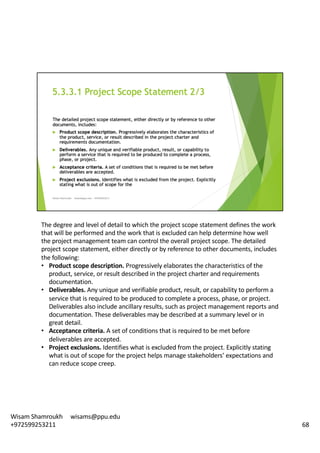 The	degree	and	level	of	detail	to	which	the	project	scope	statement	defines	the	work	
that	will	be	performed	and	the	work	that	is	excluded	can	help	determine	how	well	
the	project	management	team	can	control	the	overall	project	scope.	The	detailed	
project	scope	statement,	either	directly	or	by	reference	to	other	documents,	includes	
the	following:	
• Product	scope	description.	Progressively	elaborates	the	characteristics	of	the	
product,	service,	or	result	described	in	the	project	charter	and	requirements	
documentation.	
• Deliverables.	Any	unique	and	verifiable	product,	result,	or	capability	to	perform	a	
service	that	is	required	to	be	produced	to	complete	a	process,	phase,	or	project.	
Deliverables	also	include	ancillary	results,	such	as	project	management	reports	and	
documentation.	These	deliverables	may	be	described	at	a	summary	level	or	in	
great	detail.	
• Acceptance	criteria.	A	set	of	conditions	that	is	required	to	be	met	before	
deliverables	are	accepted.	
• Project	exclusions.	Identifies	what	is	excluded	from	the	project.	Explicitly	stating	
what	is	out	of	scope	for	the	project	helps	manage	stakeholders’	expectations	and	
can	reduce	scope	creep.	
68
Wisam	Shamroukh					wisams@ppu.edu					
+972599253211
 