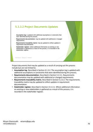 Project	documents	that	may	be	updated	as	a	result	of	carrying	out	this	process	
include	but	are	not	limited	to:	
• Assumption	log.	Described	in	Section	4.1.3.2.	The	assumption	log	is	updated	with	
additional	assumptions	or	constraints	that	were	identified	during	this	process.	
• Requirements	documentation.	Described	in	Section	5.2.3.1.	Requirements	
documentation	may	be	updated	with	additional	or	changed	requirements.	
• Requirements	traceability	matrix.	Described	in	Section	5.2.3.2.	The	requirements	
traceability	matrix	may	be	updated	to	reflect	updates	in	requirement	
documentation.	
• Stakeholder	register.	Described	in	Section	13.1.3.1.	Where	additional	information	
on	existing	or	new	stakeholders	is	gathered	as	a	result	of	this	process,	it	is	
recorded	in	the	stakeholder	register.	
70
Wisam	Shamroukh					wisams@ppu.edu					
+972599253211
 
