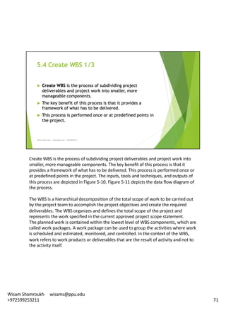 Create	WBS	is	the	process	of	subdividing	project	deliverables	and	project	work	into	
smaller,	more	manageable	components.	The	key	benefit	of	this	process	is	that	it	
provides	a	framework	of	what	has	to	be	delivered.	This	process	is	performed	once	or	
at	predefined	points	in	the	project.	The	inputs,	tools	and	techniques,	and	outputs	of	
this	process	are	depicted	in	Figure	5-10.	Figure	5-11	depicts	the	data	flow	diagram	of	
the	process.	
The	WBS	is	a	hierarchical	decomposition	of	the	total	scope	of	work	to	be	carried	out	
by	the	project	team	to	accomplish	the	project	objectives	and	create	the	required	
deliverables.	The	WBS	organizes	and	defines	the	total	scope	of	the	project	and	
represents	the	work	specified	in	the	current	approved	project	scope	statement.	
The	planned	work	is	contained	within	the	lowest	level	of	WBS	components,	which	are	
called	work	packages.	A	work	package	can	be	used	to	group	the	activities	where	work	
is	scheduled	and	estimated,	monitored,	and	controlled.	In	the	context	of	the	WBS,	
work	refers	to	work	products	or	deliverables	that	are	the	result	of	activity	and	not	to	
the	activity	itself.	
71
Wisam	Shamroukh					wisams@ppu.edu					
+972599253211
 