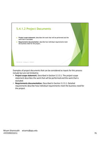 Examples	of	project	documents	that	can	be	considered	as	inputs	for	this	process	
include	but	are	not	limited	to:	
• Project	scope	statement.	Described	in	Section	5.3.3.1.	The	project	scope	
statement	describes	the	work	that	will	be	performed	and	the	work	that	is	
excluded.	
• Requirements	documentation.	Described	in	Section	5.2.3.1.	Detailed	
requirements	describe	how	individual	requirements	meet	the	business	need	for	
the	project.	
76
Wisam	Shamroukh					wisams@ppu.edu					
+972599253211
 