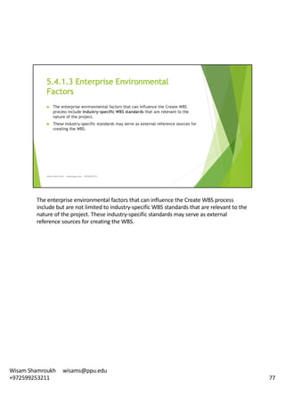The	enterprise	environmental	factors	that	can	influence	the	Create	WBS	process	
include	but	are	not	limited	to	industry-specific	WBS	standards	that	are	relevant	to	the	
nature	of	the	project.	These	industry-specific	standards	may	serve	as	external	
reference	sources	for	creating	the	WBS.	
77
Wisam	Shamroukh					wisams@ppu.edu					
+972599253211
 