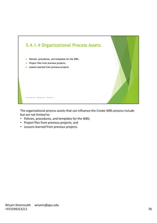 The	organizational	process	assets	that	can	influence	the	Create	WBS	process	include	
but	are	not	limited	to:	
• Policies,	procedures,	and	templates	for	the	WBS;
• Project	files	from	previous	projects;	and
• Lessons	learned	from	previous	projects.	
78
Wisam	Shamroukh					wisams@ppu.edu					
+972599253211
 