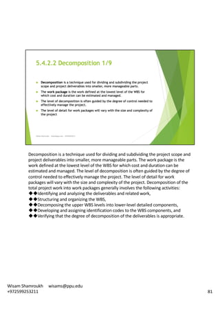 Decomposition	is	a	technique	used	for	dividing	and	subdividing	the	project	scope	and	
project	deliverables	into	smaller,	more	manageable	parts.	The	work	package	is	the	
work	defined	at	the	lowest	level	of	the	WBS	for	which	cost	and	duration	can	be	
estimated	and	managed.	The	level	of	decomposition	is	often	guided	by	the	degree	of	
control	needed	to	effectively	manage	the	project.	The	level	of	detail	for	work	
packages	will	vary	with	the	size	and	complexity	of	the	project.	Decomposition	of	the	
total	project	work	into	work	packages	generally	involves	the	following	activities:	
uuIdentifying and	analyzing	the	deliverables	and	related	work,
uuStructuring and	organizing	the	WBS,
uuDecomposing the	upper	WBS	levels	into	lower-level	detailed	components,	
uuDeveloping and	assigning	identification	codes	to	the	WBS	components,	and	
uuVerifying that	the	degree	of	decomposition	of	the	deliverables	is	appropriate.	
81
Wisam	Shamroukh					wisams@ppu.edu					
+972599253211
 
