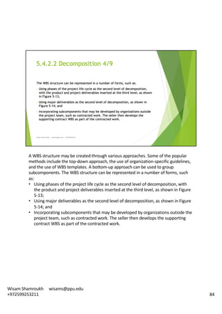 A	WBS	structure	may	be	created	through	various	approaches.	Some	of	the	popular	
methods	include	the	top-down	approach,	the	use	of	organization-specific	guidelines,	
and	the	use	of	WBS	templates.	A	bottom-up	approach	can	be	used	to	group	
subcomponents.	The	WBS	structure	can	be	represented	in	a	number	of	forms,	such	
as:	
• Using	phases	of	the	project	life	cycle	as	the	second	level	of	decomposition,	with	
the	product	and	project	deliverables	inserted	at	the	third	level,	as	shown	in	Figure	
5-13;	
• Using	major	deliverables	as	the	second	level	of	decomposition,	as	shown	in	Figure	
5-14;	and
• Incorporating	subcomponents	that	may	be	developed	by	organizations	outside	the	
project	team,	such	as	contracted	work.	The	seller	then	develops	the	supporting	
contract	WBS	as	part	of	the	contracted	work.	
84
Wisam	Shamroukh					wisams@ppu.edu					
+972599253211
 