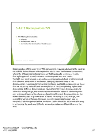 Decomposition	of	the	upper-level	WBS	components	requires	subdividing	the	work	for	
each	of	the	deliverables	or	subcomponents	into	its	most	fundamental	components,	
where	the	WBS	components	represent	verifiable	products,	services,	or	results.	
If	an	agile	approach	is	used,	epics	can	be	decomposed	into	user	stories.	
The	WBS	may	be	structured	as	an	outline,	an	organizational	chart,	or	other	method	
that	identifies	a	hierarchical	breakdown.	Verifying	the	correctness	of	the	
decomposition	requires	determining	that	the	lower-level	WBS	components	are	those	
that	are	necessary	and	sufficient	for	completion	of	the	corresponding	higher-level	
deliverables.	Different	deliverables	can	have	different	levels	of	decomposition.	To	
arrive	at	a	work	package,	the	work	for	some	deliverables	needs	to	be	decomposed	
only	to	the	next	level,	while	others	need	additional	levels	of	decomposition.	As	the	
work	is	decomposed	to	greater	levels	of	detail,	the	ability	to	plan,	manage,	and	
control	the	work	is	enhanced.	However,	excessive	decomposition	can	lead	to	
nonproductive	management	effort,	inefficient	use	of	resources,	decreased	efficiency	
in	performing	the	work,	and	difficulty	aggregating	data	over	different	levels	of	the	
WBS.	
87
Wisam	Shamroukh					wisams@ppu.edu					
+972599253211
 
