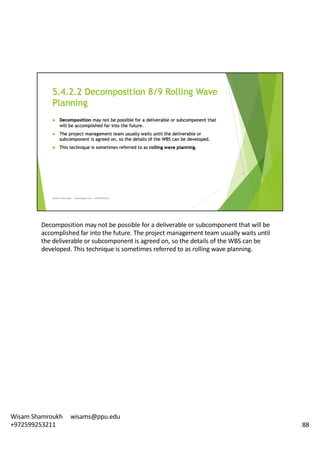 Decomposition	may	not	be	possible	for	a	deliverable	or	subcomponent	that	will	be	
accomplished	far	into	the	future.	The	project	management	team	usually	waits	until	
the	deliverable	or	subcomponent	is	agreed	on,	so	the	details	of	the	WBS	can	be	
developed.	This	technique	is	sometimes	referred	to	as	rolling	wave	planning.	
88
Wisam	Shamroukh					wisams@ppu.edu					
+972599253211
 
