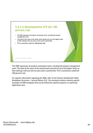 The	WBS	represents	all	product	and	project	work,	including	the	project	management	
work.	The	total	of	the	work	at	the	lowest	levels	should	roll	up	to	the	higher	levels	so	
that	nothing	is	left	out	and	no	extra	work	is	performed.	This	is	sometimes	called	the	
100	percent	rule.	
For	specific	information	regarding	the	WBS,	refer	to	the	Practice	Standard	for	Work	
Breakdown	Structures	– Second	Edition	[15].	This	standard	contains	industry-specific	
examples	of	WBS	templates	that	can	be	tailored	to	specific	projects	in	a	particular	
application	area.	
89
Wisam	Shamroukh					wisams@ppu.edu					
+972599253211
 
