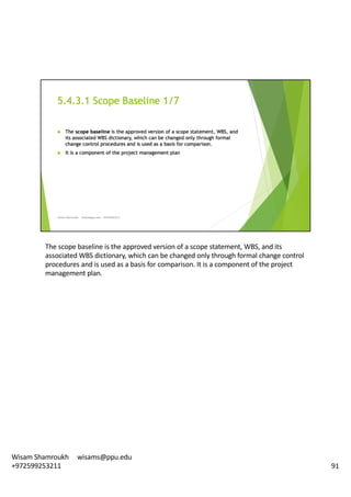 The	scope	baseline	is	the	approved	version	of	a	scope	statement,	WBS,	and	its	
associated	WBS	dictionary,	which	can	be	changed	only	through	formal	change	control	
procedures	and	is	used	as	a	basis	for	comparison.	It	is	a	component	of	the	project	
management	plan.	
91
Wisam	Shamroukh					wisams@ppu.edu					
+972599253211
 