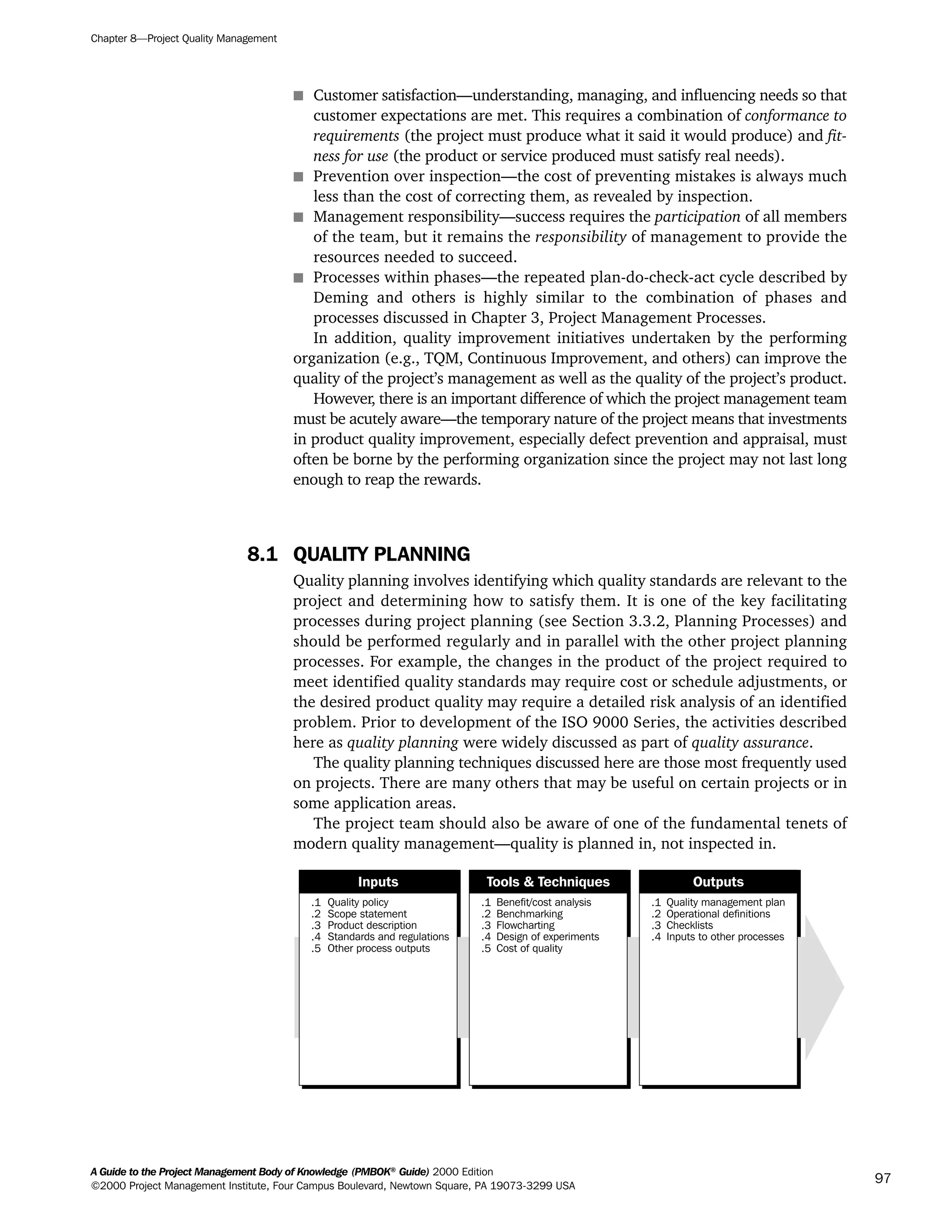 s Customer satisfaction—understanding, managing, and influencing needs so that
customer expectations are met. This requires a combination of conformance to
requirements (the project must produce what it said it would produce) and fit-
ness for use (the product or service produced must satisfy real needs).
s Prevention over inspection—the cost of preventing mistakes is always much
less than the cost of correcting them, as revealed by inspection.
s Management responsibility—success requires the participation of all members
of the team, but it remains the responsibility of management to provide the
resources needed to succeed.
s Processes within phases—the repeated plan-do-check-act cycle described by
Deming and others is highly similar to the combination of phases and
processes discussed in Chapter 3, Project Management Processes.
In addition, quality improvement initiatives undertaken by the performing
organization (e.g., TQM, Continuous Improvement, and others) can improve the
quality of the project’s management as well as the quality of the project’s product.
However, there is an important difference of which the project management team
must be acutely aware—the temporary nature of the project means that investments
in product quality improvement, especially defect prevention and appraisal, must
often be borne by the performing organization since the project may not last long
enough to reap the rewards.
8.1 QUALITY PLANNING
Quality planning involves identifying which quality standards are relevant to the
project and determining how to satisfy them. It is one of the key facilitating
processes during project planning (see Section 3.3.2, Planning Processes) and
should be performed regularly and in parallel with the other project planning
processes. For example, the changes in the product of the project required to
meet identified quality standards may require cost or schedule adjustments, or
the desired product quality may require a detailed risk analysis of an identified
problem. Prior to development of the ISO 9000 Series, the activities described
here as quality planning were widely discussed as part of quality assurance.
The quality planning techniques discussed here are those most frequently used
on projects. There are many others that may be useful on certain projects or in
some application areas.
The project team should also be aware of one of the fundamental tenets of
modern quality management—quality is planned in, not inspected in.
.1
.2
.3
.4
.5
Quality policy
Scope statement
Product description
Standards and regulations
Other process outputs
.1
.2
.3
.4
.5
Benefit/cost analysis
Benchmarking
Flowcharting
Design of experiments
Cost of quality
.1
.2
.3
.4
Quality management plan
Operational definitions
Checklists
Inputs to other processes
Inputs Tools & Techniques Outputs
Chapter 8—Project Quality Management
A Guide to the Project Management Body of Knowledge (PMBOK®
Guide) 2000 Edition
©2000 Project Management Institute, Four Campus Boulevard, Newtown Square, PA 19073-3299 USA
97
A Guide to the
Project
Management
Body of
Knowledge
❍ NAVIGATION LINKS
❍ ACROYMNS LIST
SAMPLE
A Guide to the
Project
Management
Body of
Knowledge
❍ ACRONYMS LIST
❍ ACROYMNS LIST
SAMPLE
 